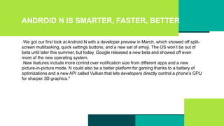 ANDROID N IS SMARTER, FASTER, BETTER
We got our first look at Android N with a developer preview in March, which showed off split-
screen multitasking, quick settings buttons, and a new set of emoji. The OS won’t be out of
beta until later this summer, but today, Google released a new beta and showed off even
more of the new operating system.
New features include more control over notification size from different apps and a new
picture-in-picture mode. N could also be a better platform for gaming thanks to a battery of
optimizations and a new API called Vulkan that lets developers directly control a phone’s GPU
for sharper 3D graphics."
 
