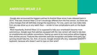 ANDROID WEAR 2.0
Google also announced the biggest overhaul to Android Wear since it was released back in
2014. That said, Android Wear 2.0 isn’t shockingly different from the first version, but there are
a few changes that will definitely change the experience. For one, users can now make data
from any app show up on any watch face — similar to how complications work on the Apple
Watch.
Most importantly, Android Wear 2.0 is supposed to help your smartwatch become more
autonomous. Google says that watches equipped with the new version will need to rely less
on smartphones and cellular connections, freeing up users to be more active without lugging
their phones around. Features like automatic exercise recognition and better third-party app
syncing should help this, too. And, of course, Google showed off a tiny, swipeable QWERTY
keyboard, because who doesn’t want to type on their wrist?
 