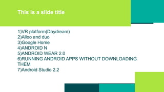 This is a slide title
1)VR platform(Daydream)
2)Alloo and duo
3)Google Home
4)ANDROID N
5)ANDROID WEAR 2.0
6)RUNNING ANDROID APPS WITHOUT DOWNLOADING
THEM
7)Android Studio 2.2
 