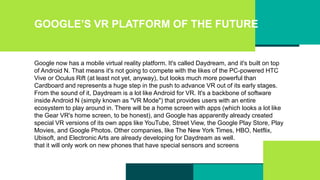 GOOGLE’S VR PLATFORM OF THE FUTURE
Google now has a mobile virtual reality platform. It's called Daydream, and it's built on top
of Android N. That means it's not going to compete with the likes of the PC-powered HTC
Vive or Oculus Rift (at least not yet, anyway), but looks much more powerful than
Cardboard and represents a huge step in the push to advance VR out of its early stages.
From the sound of it, Daydream is a lot like Android for VR. It's a backbone of software
inside Android N (simply known as "VR Mode") that provides users with an entire
ecosystem to play around in. There will be a home screen with apps (which looks a lot like
the Gear VR's home screen, to be honest), and Google has apparently already created
special VR versions of its own apps like YouTube, Street View, the Google Play Store, Play
Movies, and Google Photos. Other companies, like The New York Times, HBO, Netflix,
Ubisoft, and Electronic Arts are already developing for Daydream as well.
that it will only work on new phones that have special sensors and screens
 