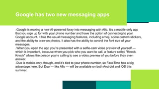 Google has two new messaging apps
Google is making a new AI-powered foray into messaging with Allo. It’s a mobile-only app
that you sign up for with your phone number and have the option of connecting to your
Google account. It has the usual messaging features, including emoji, some custom stickers,
and the ability to draw on photos. It also has the ability to control the font size of your
messages.
When you open the app you’re presented with a selfie-cam video preview of yourself —
which is important, because when you pick who you want to call, a feature called "Knock
Knock" allows the person you’re calling to see a video preview of you before they even
answer.
Duo is mobile-only, though, and it’s tied to your phone number, so FaceTime has a big
advantage here. But Duo — like Allo — will be available on both Android and iOS this
summer.
 