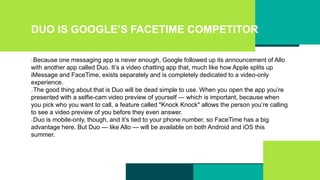DUO IS GOOGLE’S FACETIME COMPETITOR
Because one messaging app is never enough, Google followed up its announcement of Allo
with another app called Duo. It’s a video chatting app that, much like how Apple splits up
iMessage and FaceTime, exists separately and is completely dedicated to a video-only
experience.
The good thing about that is Duo will be dead simple to use. When you open the app you’re
presented with a selfie-cam video preview of yourself — which is important, because when
you pick who you want to call, a feature called "Knock Knock" allows the person you’re calling
to see a video preview of you before they even answer.
Duo is mobile-only, though, and it’s tied to your phone number, so FaceTime has a big
advantage here. But Duo — like Allo — will be available on both Android and iOS this
summer.
 
