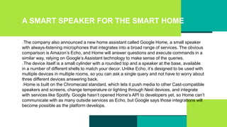 A SMART SPEAKER FOR THE SMART HOME
The company also announced a new home assistant called Google Home, a small speaker
with always-listening microphones that integrates into a broad range of services. The obvious
comparison is Amazon’s Echo, and Home will answer questions and execute commands in a
similar way, relying on Google’s Assistant technology to make sense of the queries.
The device itself is a small cylinder with a rounded top and a speaker at the base, available
in a number of different shells to match your decor. Unlike Echo, it’s designed to be used with
multiple devices in multiple rooms, so you can ask a single query and not have to worry about
three different devices answering back.
Home is built on the Chromecast standard, which lets it push media to other Cast-compatible
speakers and screens, change temperature or lighting through Nest devices, and integrate
with services like Spotify. Google hasn’t opened Home’s API to developers yet, so Home can’t
communicate with as many outside services as Echo, but Google says those integrations will
become possible as the platform develops.
 