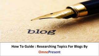 www.omnepresent.com
How To Guide : Researching Topics For Blogs By
OmnePresent
 