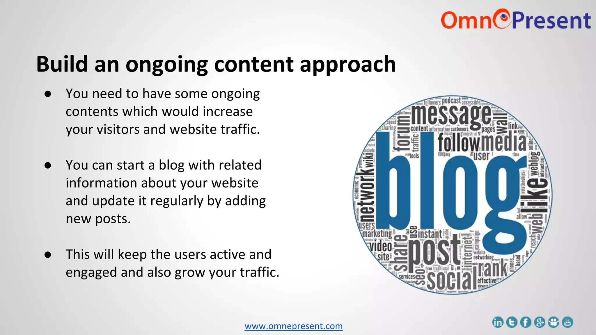 www.omnepresent.com
Build an ongoing content approach
● You need to have some ongoing
contents which would increase
your visitors and website traffic.
● You can start a blog with related
information about your website
and update it regularly by adding
new posts.
● This will keep the users active and
engaged and also grow your traffic.
 
