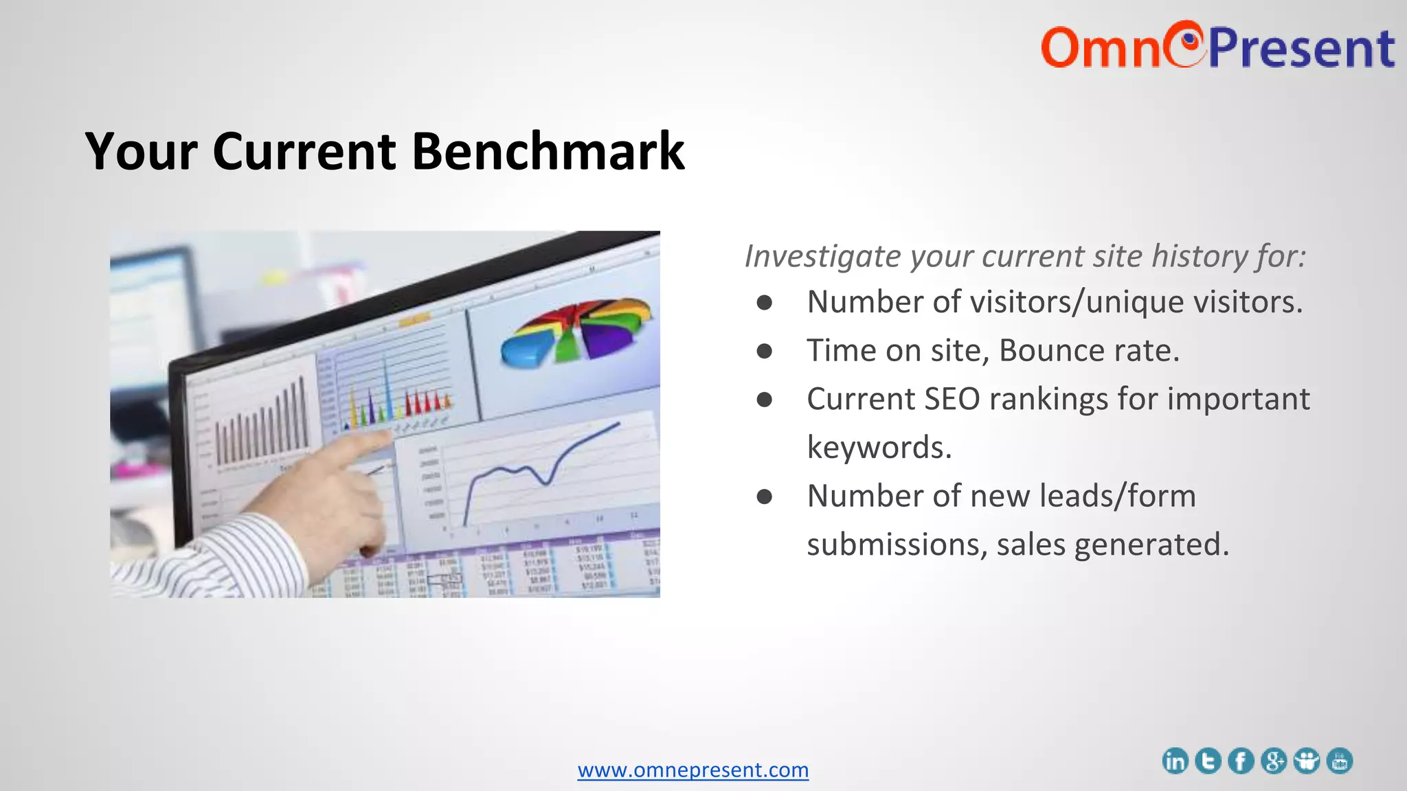 www.omnepresent.com
Your Current Benchmark
Investigate your current site history for:
● Number of visitors/unique visitors.
● Time on site, Bounce rate.
● Current SEO rankings for important
keywords.
● Number of new leads/form
submissions, sales generated.
 