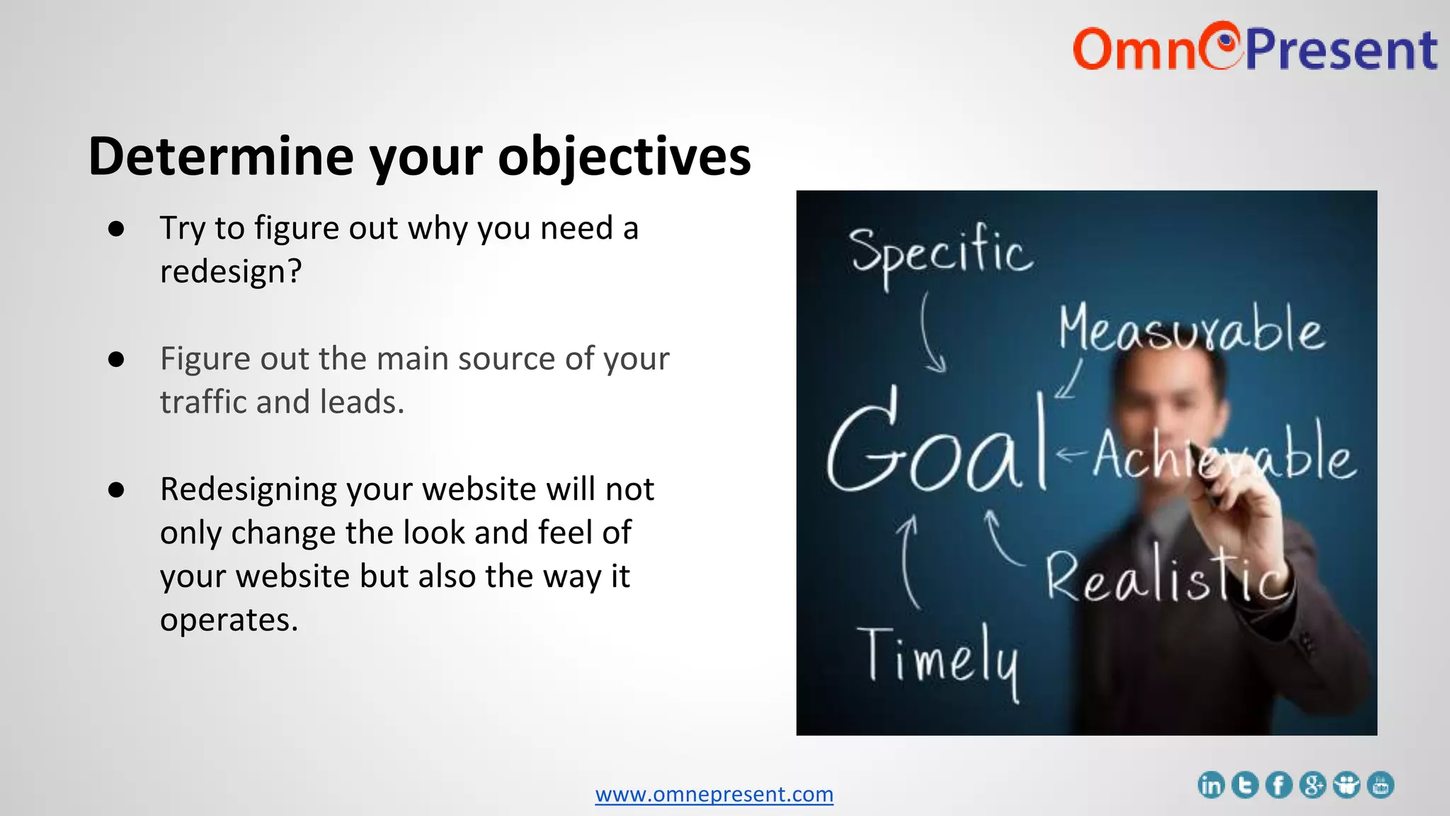 www.omnepresent.com
Determine your objectives
● Try to figure out why you need a
redesign?
● Figure out the main source of your
traffic and leads.
● Redesigning your website will not
only change the look and feel of
your website but also the way it
operates.
 