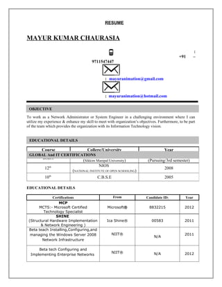 RESUME


MAYUR KUMAR CHAURASIA
                                                                                                         :
                                                                                              +91        –
                                        9711547447


                                                : mayuranimation@gmail.com


                                                : mayuranimation@hotmail.com

 OBJECTIVE

To work as a Network Administrator or System Engineer in a challenging environment where I can
utilize my experience & enhance my skill to meet with organization’s objectives. Furthermore, to be part
of the team which provides the organization with its Information Technology vision.


 EDUCATIONAL DETAILS

         Course                      College/University                            Year
 GLOBAL And IT CERTIFICATIONS              SMU                                     2012
         BScIT
                                  (Sikkim Manipal University)             (Pursuing/3rd semester)
                                           NIOS
           12th                                                                      2008
                            (NATIONAL INSTITUTE OF OPEN SCHOOLING)
           10th                            C.B.S.E                                   2005

EDUCATIONAL DETAILS

              Certifications                         From                Candidate ID:            Year
                 MCP
       MCTS:- Microsoft Certified                Microsoft®                8832215               2012
         Technology Specialist
                SHINE
 (Structural Hardware Implementation             Ica Shine®                  00583               2011
        & Network Engineering )
 Beta teach Installing,Configuring,and
  managing the Windows Server 2008                  NIIT®                                        2011
                                                                              N/A
         Network Infrastructure

      Beta tech Configuring and
                                                    NIIT®                     N/A                2012
  Implementing Enterprise Networks
 