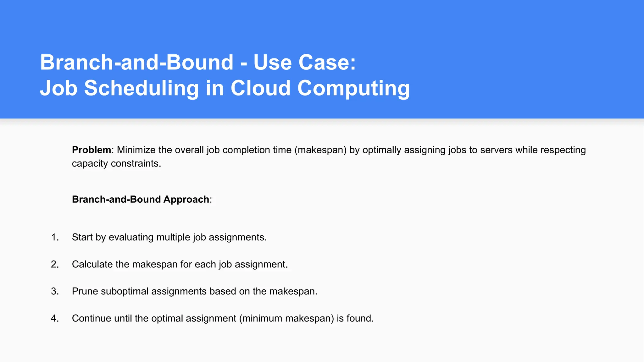 Branch-and-Bound - Use Case:
Job Scheduling in Cloud Computing
Problem: Minimize the overall job completion time (makespan) by optimally assigning jobs to servers while respecting
capacity constraints.
Branch-and-Bound Approach:
1. Start by evaluating multiple job assignments.
2. Calculate the makespan for each job assignment.
3. Prune suboptimal assignments based on the makespan.
4. Continue until the optimal assignment (minimum makespan) is found.
 
