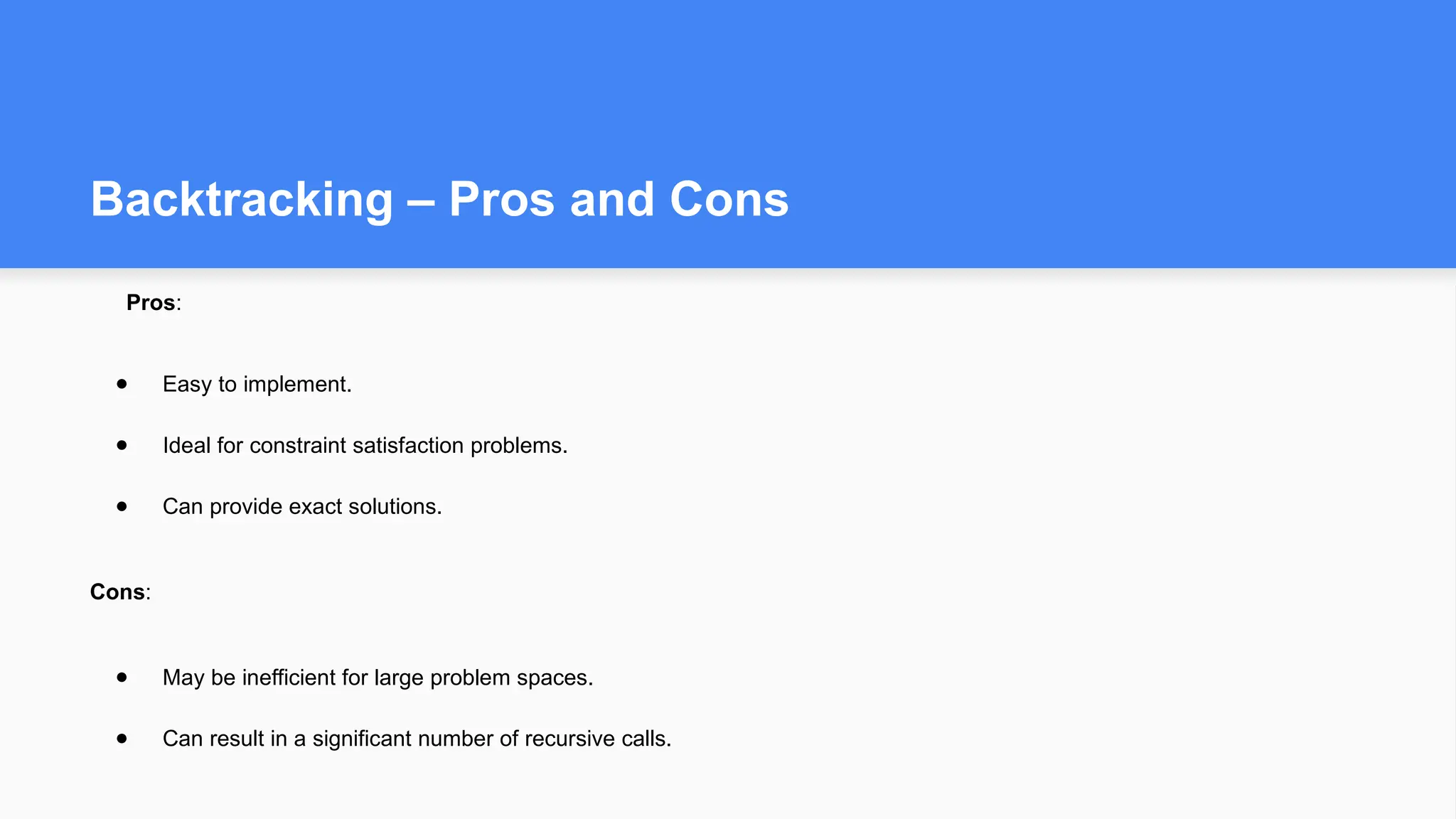 Backtracking – Pros and Cons
Pros:
● Easy to implement.
● Ideal for constraint satisfaction problems.
● Can provide exact solutions.
Cons:
● May be inefficient for large problem spaces.
● Can result in a significant number of recursive calls.
 