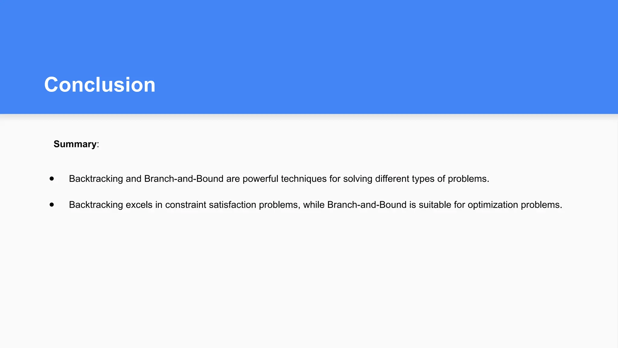 Conclusion
Summary:
● Backtracking and Branch-and-Bound are powerful techniques for solving different types of problems.
● Backtracking excels in constraint satisfaction problems, while Branch-and-Bound is suitable for optimization problems.
 