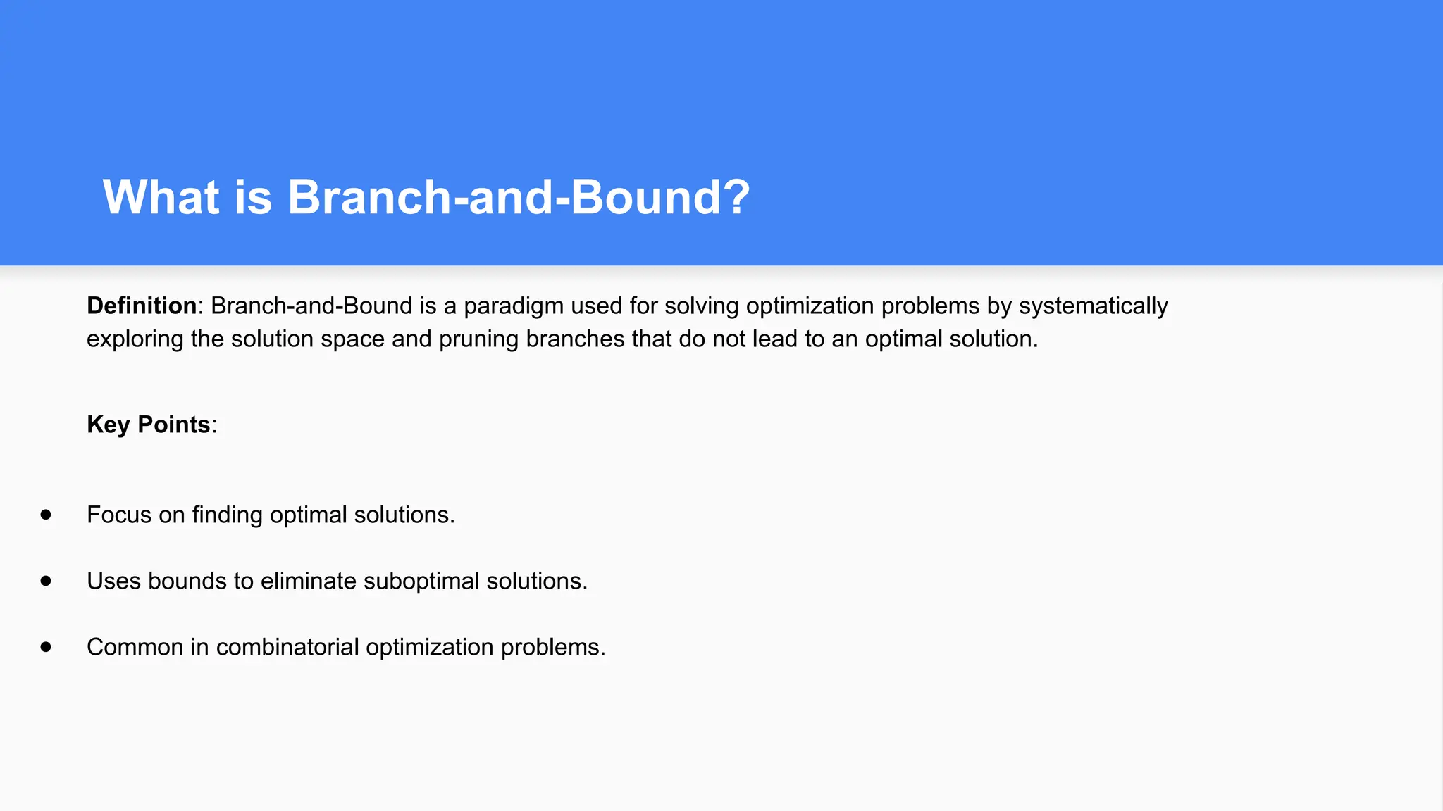 What is Branch-and-Bound?
Definition: Branch-and-Bound is a paradigm used for solving optimization problems by systematically
exploring the solution space and pruning branches that do not lead to an optimal solution.
Key Points:
● Focus on finding optimal solutions.
● Uses bounds to eliminate suboptimal solutions.
● Common in combinatorial optimization problems.
 