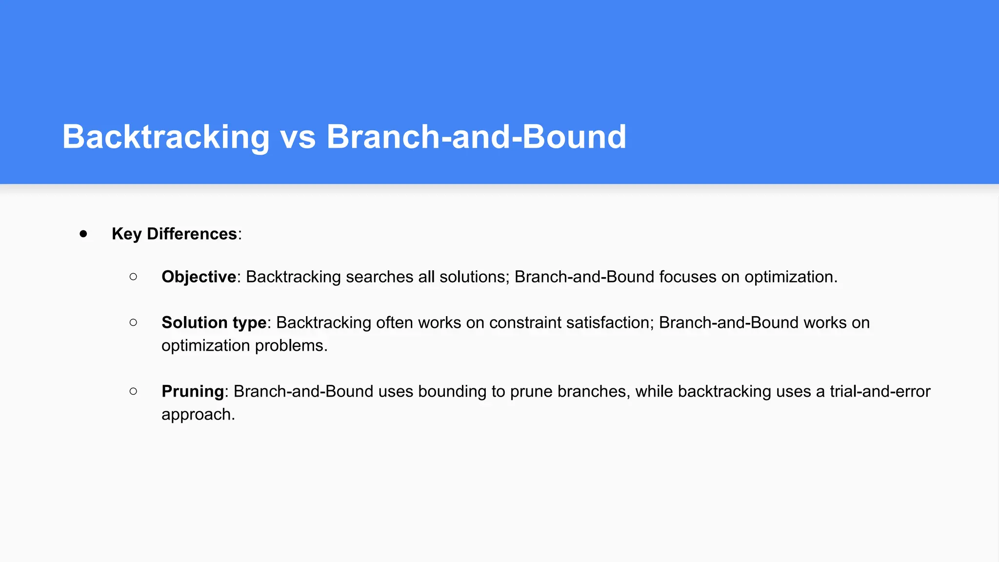 Backtracking vs Branch-and-Bound
● Key Differences:
○ Objective: Backtracking searches all solutions; Branch-and-Bound focuses on optimization.
○ Solution type: Backtracking often works on constraint satisfaction; Branch-and-Bound works on
optimization problems.
○ Pruning: Branch-and-Bound uses bounding to prune branches, while backtracking uses a trial-and-error
approach.
 