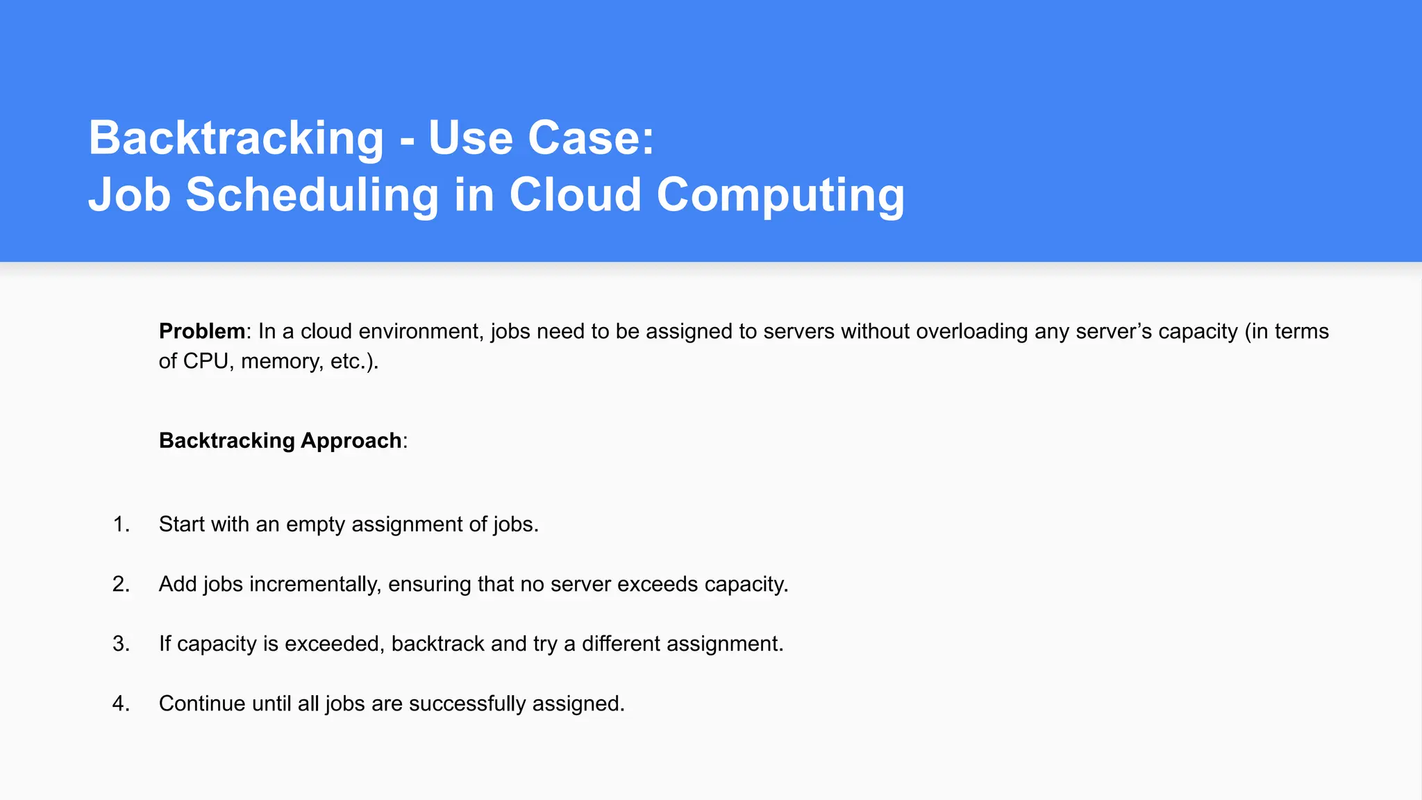 Backtracking - Use Case:
Job Scheduling in Cloud Computing
Problem: In a cloud environment, jobs need to be assigned to servers without overloading any server’s capacity (in terms
of CPU, memory, etc.).
Backtracking Approach:
1. Start with an empty assignment of jobs.
2. Add jobs incrementally, ensuring that no server exceeds capacity.
3. If capacity is exceeded, backtrack and try a different assignment.
4. Continue until all jobs are successfully assigned.
 