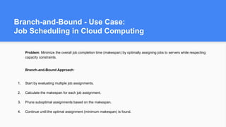 Branch-and-Bound - Use Case:
Job Scheduling in Cloud Computing
Problem: Minimize the overall job completion time (makespan) by optimally assigning jobs to servers while respecting
capacity constraints.
Branch-and-Bound Approach:
1. Start by evaluating multiple job assignments.
2. Calculate the makespan for each job assignment.
3. Prune suboptimal assignments based on the makespan.
4. Continue until the optimal assignment (minimum makespan) is found.
 