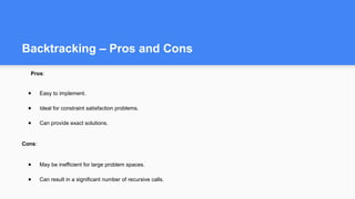 Backtracking – Pros and Cons
Pros:
● Easy to implement.
● Ideal for constraint satisfaction problems.
● Can provide exact solutions.
Cons:
● May be inefficient for large problem spaces.
● Can result in a significant number of recursive calls.
 
