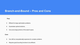 Branch-and-Bound – Pros and Cons
Pros:
● Efficient for large optimization problems.
● Guarantees optimal solutions.
● Can prune large portions of the search space.
Cons:
● Can still be computationally expensive for complex problems.
● Requires good bounding functions to be efficient.
 
