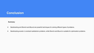 Conclusion
Summary:
● Backtracking and Branch-and-Bound are powerful techniques for solving different types of problems.
● Backtracking excels in constraint satisfaction problems, while Branch-and-Bound is suitable for optimization problems.
 