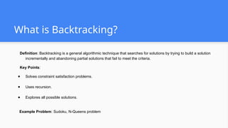 What is Backtracking?
Definition: Backtracking is a general algorithmic technique that searches for solutions by trying to build a solution
incrementally and abandoning partial solutions that fail to meet the criteria.
Key Points:
● Solves constraint satisfaction problems.
● Uses recursion.
● Explores all possible solutions.
Example Problem: Sudoku, N-Queens problem
 
