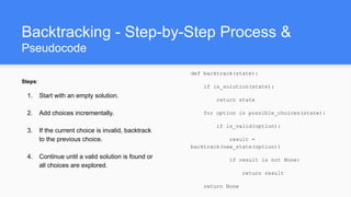 Backtracking - Step-by-Step Process &
Pseudocode
Steps:
1. Start with an empty solution.
2. Add choices incrementally.
3. If the current choice is invalid, backtrack
to the previous choice.
4. Continue until a valid solution is found or
all choices are explored.
def backtrack(state):
if is_solution(state):
return state
for option in possible_choices(state):
if is_valid(option):
result =
backtrack(new_state(option))
if result is not None:
return result
return None
 