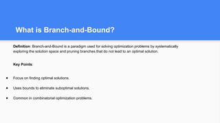What is Branch-and-Bound?
Definition: Branch-and-Bound is a paradigm used for solving optimization problems by systematically
exploring the solution space and pruning branches that do not lead to an optimal solution.
Key Points:
● Focus on finding optimal solutions.
● Uses bounds to eliminate suboptimal solutions.
● Common in combinatorial optimization problems.
 
