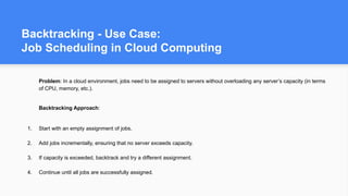 Backtracking - Use Case:
Job Scheduling in Cloud Computing
Problem: In a cloud environment, jobs need to be assigned to servers without overloading any server’s capacity (in terms
of CPU, memory, etc.).
Backtracking Approach:
1. Start with an empty assignment of jobs.
2. Add jobs incrementally, ensuring that no server exceeds capacity.
3. If capacity is exceeded, backtrack and try a different assignment.
4. Continue until all jobs are successfully assigned.
 