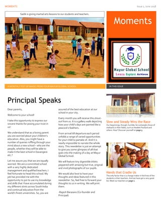 MOMENTS Issue 1, June 2018
Moments
A MONTHLY POT OF MAGIC FROM YOUR MAYUR GLOBAL SCHOOL IN THIS ISSUE
Dear parents,
Welcome to your school!
I take this opportunity to express our
sincere thanks for posing your trust in
us!
We understand that as a loving parent
you are worried about your children’s
education. Also, you might have a
number of queries ruffling through your
mind about a new school – who are the
people, whether they will be able to
make it the best school in Davangere
etc.?
Let me assure you that we are equally
worried. We are a committed school
with a very highly dedicated
management and qualified teachers. I
feel fortunate to head this school. My
job has provided me with the
opportunity to put to use my knowledge
and skills that I have accumulated during
my different stints across South India
and continual education from the
world’s finest universities. So, you are
assured of the best education at our
school in your city.
Every month you will receive this shout-
out from us. It is a gallery walk depicting
how your child’s days are painted like a
peacock’s feathers.
From arrival till departure each period
unfolds a range of varied opportunities
for your child to partake of. And it is
nearly impossible to narrate the whole
story. This newsletter is just an attempt
to give you some glimpses of all that
goes into the making of a day at Mayur
Global School.
We will feature tiny digestible titbits
peppered with amazing but true, original
and vivid photographs of our pupils.
We would also love to have your
thoughts and ideas featured in this
newsletter. So, feel free to forward your
thoughts to us in writing. We will print
them.
-Rajesh Barasara (Co-founder and
Principal)
Slow and Steady Wins the Race
Our beginnings, though, humble, far outweighs those of
stalwarts in their fields, such as Hewlett Packard and
others. How? Discover yourself on page 3.
Hands that Cradle Us
The only factor that is a change maker in the lives of the
students is their teachers. And we have got a very good
lot. Meet our teachers on page 2.
Principal Speaks
Sadik is giving martial arts lessons to our students and teachers.
 