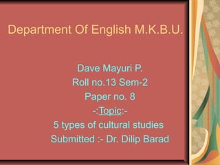 Department Of English M.K.B.U.
Dave Mayuri P.
Roll no.13 Sem-2
Paper no. 8
-:Topic:-
5 types of cultural studies
Submitted :- Dr. Dilip Barad
 