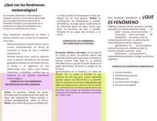 Se considera fenómeno meteorológico a
cualquier suceso o circunstancia observable
que se produce de forma natural en la
atmósfera terrestre, concretamente en la
troposfera, la capa de la atmósfera más
cercana a la superficie de la Tierra.
Estos fenómenos atmosféricos se deben a
diversos factores que inciden en la troposfera.
Entre ellos:
Destaca la propia circulación del aire, que se
mueve constantemente en forma de
corrientes y masas de aire a distintas
temperaturas.
También existen otros, como la radiación
solar, la presión atmosférica, los factores
geográficos (latitud), las corrientes marinas,
el relieve o la vegetación de una
determinada zona. Todos estos factores
interactúan y producen cambios que se
traducen en los distintos fenómenos
meteorológicos.
EJEMPLOS DE LOS FENÓMENOS
METEOROLÓGICOS MÁS COMUNES
Lluvia: se produce cuando las gotas
formadas por la condensación del vapor de
agua van adquiriendo mayor tamaño y
acaban precipitándose sobre la tierra.
Nieve: es la misma lluvia que se solidifica en
su caída cuando las temperaturas están por
debajo de los cero grados. Niebla: la
combinación de temperatura y presión
atmosférica, el propio peso insuficiente de
las diminutas gotas de agua, hacen que
estas no terminen de caer y queden
flotando en las capas más cercanas a la
Tierra.
EJEMPLOS DE LOS FENÓMENOS
METEOROLÓGICOS EXTREMOS
Huracanes, tifones y tornados: un huracán es
un ciclón, es decir, un potente viento que
supera los 120 km por hora y que se mueve en
espiral. Cuanto más baja es la presión
atmosférica en el ojo del huracán mayor es su
poder destructivo. Si tienen su origen en los
océanos
(generalmente en el Pacífico), se habla de
tifones. Por su parte, el tornado es una
columna de aire que gira a gran velocidad
(puede superar los 400 km/h) y su extremo
está en contacto con la tierra. Olas de frío o de
calor: por desgracia son cada vez más frecuentes
y se caracterizan por la presencia de temperaturas
extremas, altas o bajas. Se considera ola cuando
el periodo de temperaturas anómalas se prolonga
por 7 días o más.
Estos fenómenos atmosféricos se ¿QUE
ES FENÓMENO
Engloba cualquier evento, proceso o cambio
que afecta el medio ambiente. Puede ser
tanto natural, como terremotos o
huracanes, como resultado de
actividades humanas, como la
contaminación del aire o la deforestación.
Estos fenómenos tienen impactos
significativos en los ecosistemas,
la salud humana y la calidad de vida. Es
crucial entender y abordar estos
fenómenos para promover la
sostenibilidad ambiental y mitigar sus efectos
negativos.
EJEMPLOS DE FENÓMENOS AMBIENTALES
1. Cambio climático
2. Contaminación del aire
3. Deforestación
4. Contaminación del agua
5. Calentamiento global
¿Qué son los fenómenos
meteorológico?
 