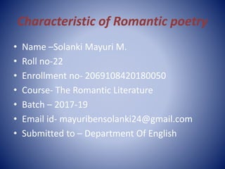 Characteristic of Romantic poetry
• Name –Solanki Mayuri M.
• Roll no-22
• Enrollment no- 2069108420180050
• Course- The Romantic Literature
• Batch – 2017-19
• Email id- mayuribensolanki24@gmail.com
• Submitted to – Department Of English
 