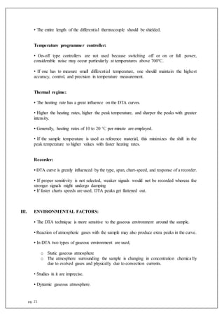 pg. 21
• The entire length of the differential thermocouple should be shielded.
Temperature programmer controller:
• On-off type controllers are not used because switching off or on or full power,
considerable noise may occur particularly at temperatures above 700ºC.
• If one has to measure small differential temperature, one should maintain the highest
accuracy, control, and precision in temperature measurement.
Thermal regime:
• The heating rate has a great influence on the DTA curves.
• Higher the heating rates, higher the peak temperature, and sharper the peaks with greater
intensity.
• Generally, heating rates of 10 to 20 °C per minute are employed.
• If the sample temperature is used as reference material, this minimizes the shift in the
peak temperature to higher values with faster heating rates.
Recorder:
• DTA curve is greatly influenced by the type, span, chart-speed, and response of a recorder.
• If proper sensitivity is not selected, weaker signals would not be recorded whereas the
stronger signals might undergo damping
• If faster charts speeds are used, DTA peaks get flattened out.
III. ENVIRONMENTAL FACTORS:
• The DTA technique is more sensitive to the gaseous environment around the sample.
• Reaction of atmospheric gases with the sample may also produce extra peaks in the curve.
• In DTA two types of gaseous environment are used,
o Static gaseous atmosphere
o The atmosphere surrounding the sample is changing in concentration chemically
due to evolved gases and physically due to convection currents.
• Studies in it are imprecise.
• Dynamic gaseous atmosphere.
 