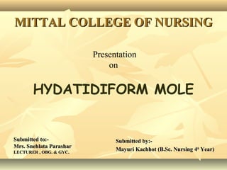 MITTAL COLLEGE OF NURSINGMITTAL COLLEGE OF NURSING
Submitted to:-Submitted to:-
Mrs. Snehlata ParasharMrs. Snehlata Parashar
LECTURER , OBG. & GYC.LECTURER , OBG. & GYC.
Submitted by:-Submitted by:-
Mayuri Kachhot (B.Sc. Nursing 4Mayuri Kachhot (B.Sc. Nursing 4thth
Year)Year)
Presentation
on
HYDATIDIFORM MOLE
 