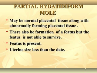 PARTIAL HYDATIDIFORMPARTIAL HYDATIDIFORM
MOLEMOLE
 May be normal placental tissue along withMay be normal placental tissue along with
abnormally forming placental tissue .abnormally forming placental tissue .
 There also be formation of a featus but theThere also be formation of a featus but the
featus is not able to survive.featus is not able to survive.
 Featus is present.Featus is present.
 Uterine size less than the date.Uterine size less than the date.
 