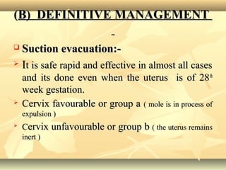 ((B) DEFINITIVE MANAGEMENTB) DEFINITIVE MANAGEMENT
 Suction evacuation:-Suction evacuation:-
 IIt is safe rapid and effective in almost all casest is safe rapid and effective in almost all cases
and its done even when the uterus is of 28and its done even when the uterus is of 28thth
week gestation.week gestation.
 Cervix favourable or group aCervix favourable or group a ( mole is in process of( mole is in process of
expulsion )expulsion )

CCervix unfavourable or group bervix unfavourable or group b ( the uterus remains( the uterus remains
inert )inert )
 