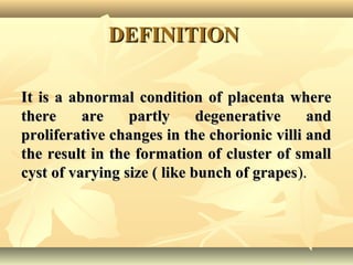 DEFINITIONDEFINITION
It is a abnormal condition of placenta whereIt is a abnormal condition of placenta where
there are partly degenerative andthere are partly degenerative and
proliferative changes in the chorionic villi andproliferative changes in the chorionic villi and
the result in the formation of cluster of smallthe result in the formation of cluster of small
cyst of varying size ( like bunch of grapescyst of varying size ( like bunch of grapes).).
 