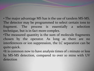 • The major advantage MS has is the use of tandem MS-MS.
The detector may be programmed to select certain ions to
fragment. The process is essentially a selection
technique, but is in fact more complex.
•The measured quantity is the sum of molecule fragments
chosen by the operator. As long as there are no
interferences or ion suppression, the LC separation can be
quite quick.
•It is common now to have analysis times of 1 minute or less
by MS-MS detection, compared to over 10 mins with UV
detection
 