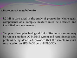 2.Proteomics/ metabolomics

 LC-MS is also used in the study of proteomics where again
 components of a complex mixture must be detected and
 identified in some manner.

 Samples of complex biological fluids like human serum may
 be run in a modern LC-MS/MS system and result in over 1000
 proteins being identified, provided that the sample was first
 separated on an SDS-PAGE gel or HPLC-SCX.
 