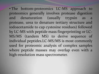 • The bottom-proteomics LC-MS approach to
proteomics generally involves protease digestion
and denaturation (usually trypsin as a
protease, urea to denature tertiary structure and
iodoacetamide to cap cystesine residues) followed
by LC-MS with peptide mass fingerprinting or LC-
MS/MS (tandem MS) to derive sequence of
individual peptides.LC-MS/MS is most commonly
used for proteomic analysis of complex samples
where peptide masses may overlap even with a
high-resolution mass spectrometer.
 