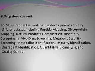 3.Drug development

LC-MS is frequently used in drug development at many
 different stages including Peptide Mapping, Glycoprotein
Mapping, Natural Products Dereplication, Bioaffinity
Screening, In Vivo Drug Screening, Metabolic Stability
Screening, Metabolite Identification, Impurity Identification,
 Degradant Identification, Quantitative Bioanalysis, and
 Quality Control.
 