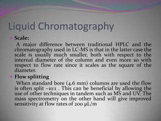 Liquid Chromatography
 Scale:
   A major difference between traditional HPLC and the
  chromatography used in LC-MS is that in the latter case the
  scale is usually much smaller, both with respect to the
  internal diameter of the column and even more so with
  respect to flow rate since it scales as the square of the
  diameter.
 Flow splitting
   When standard bore (4.6 mm) columns are used the flow
  is often split ~10:1 . This can be beneficial by allowing the
  use of other techniques in tandem such as MS and UV. The
  mass spectrometry on the other hand will give improved
  sensitivity at flow rates of 200 μL/m
 