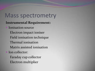 Mass spectrometry
Instrumental Requirement:
 Ionisation source
   Electron impact ioniser
   Field ionisation technique
   Thermal ionisation
   Matrix assisted ionisation
 Ion collector:
   Faraday cup collector
   Electron multiplier
 