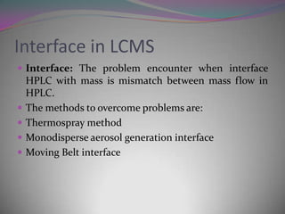 Interface in LCMS
 Interface: The problem encounter when interface
    HPLC with mass is mismatch between mass flow in
    HPLC.
   The methods to overcome problems are:
   Thermospray method
   Monodisperse aerosol generation interface
   Moving Belt interface
 