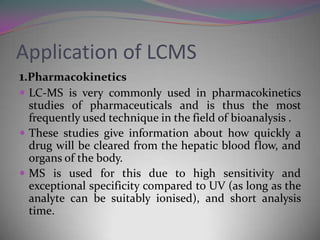 Application of LCMS
1.Pharmacokinetics
 LC-MS is very commonly used in pharmacokinetics
  studies of pharmaceuticals and is thus the most
  frequently used technique in the field of bioanalysis .
 These studies give information about how quickly a
  drug will be cleared from the hepatic blood flow, and
  organs of the body.
 MS is used for this due to high sensitivity and
  exceptional specificity compared to UV (as long as the
  analyte can be suitably ionised), and short analysis
  time.
 