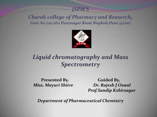 JSPM’S
Charak college of Pharmacy and Reaserch,
Gate No.720/1&2 Punenagar Road,Wagholi,Pune 412207




 Liquid chromatography and Mass
           Spectrometry

    Presented By,                Guided By,
 Miss. Mayuri Shitre          Dr. Rajesh J Oswal
                            Prof.Sandip Kshirsagar

   Department of Pharmaceutical Chemistry
 