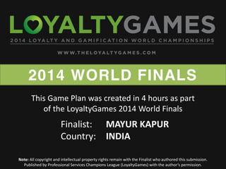 2014 WORLD FINALS
Note: All copyright and intellectual property rights remain with the Finalist who authored this submission.
Published  by  Professional  Services  Champions  League  (LoyaltyGames)  with  the  author’s  permission.    
Finalist: MAYUR KAPUR
Country: INDIA
This Game Plan was created in 4 hours as part
of the LoyaltyGames 2014 World Finals
 