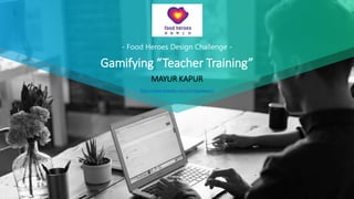 - Food Heroes Design Challenge -
Gamifying “Teacher Training”
MAYUR KAPUR
https://www.linkedin.com/in/mayurkapur/
 