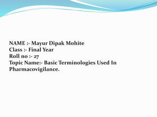 NAME :- Mayur Dipak Mohite
Class :- Final Year
Roll no :- 27
Topic Name:- Basic Terminologies Used In
Pharmacovigilance.
 
