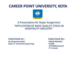 A Presentation for Major Assignment
“APPLICATION OF BASIC QUALITY TOOLS IN
HOSPITALITY INDUSTRY”
Submitted to:- Submitted by:-
Mr. Bhupendra Gahlot MAYUR PANCHOLI
(Dept. of mechanical engineering) K11038
B.TECH(Mechanical)
6th semester
CAREER POINT UNIVERSITY, KOTA
 