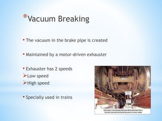 *Vacuum Breaking
• The vacuum in the brake pipe is created
• Maintained by a motor-driven exhauster
• Exhauster has 2 speeds
Low speed
High speed
• Specially used in trains
 