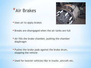 *Air Brakes
• Uses air to apply brakes
• Breaks are disengaged when the air tanks are full
• Air fills the brake chamber, pushing the chamber
diaphragm
• Pushes the brake pads against the brake drum,
stopping the vehicle
• Used for heavier vehicles like in trucks ,aircraft etc.
 